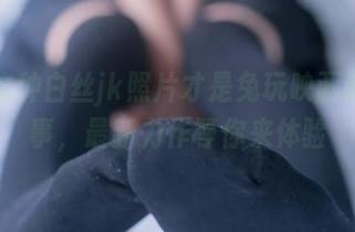 原来这种白丝jk照片才是兔玩映画的真本事，最新力作等你来体验